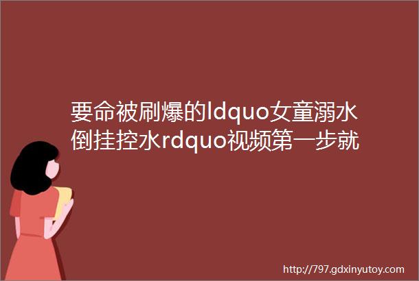 要命被刷爆的ldquo女童溺水倒挂控水rdquo视频第一步就错当涂人看看