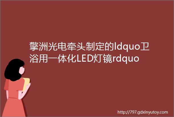 擎洲光电牵头制定的ldquo卫浴用一体化LED灯镜rdquo团体标准已形成委员会草案