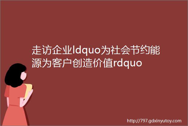 走访企业ldquo为社会节约能源为客户创造价值rdquo