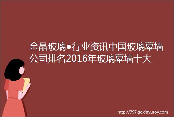 金晶玻璃●行业资讯中国玻璃幕墙公司排名2016年玻璃幕墙十大品牌