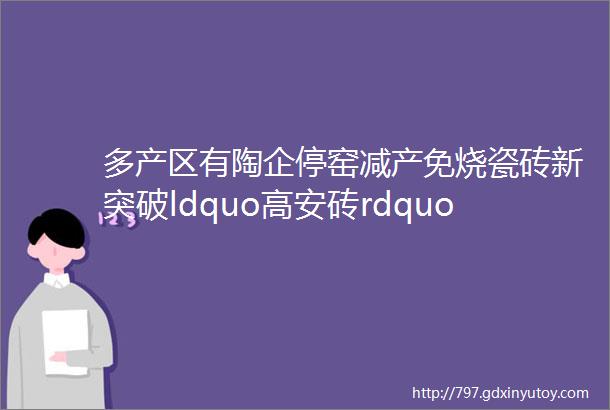 多产区有陶企停窑减产免烧瓷砖新突破ldquo高安砖rdquo都卖哪去了大唐合盛商标拍卖又有陶企弃产抛光砖瓷片