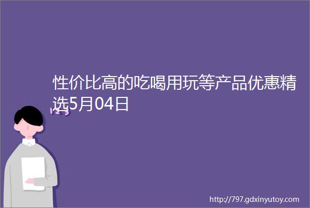 性价比高的吃喝用玩等产品优惠精选5月04日