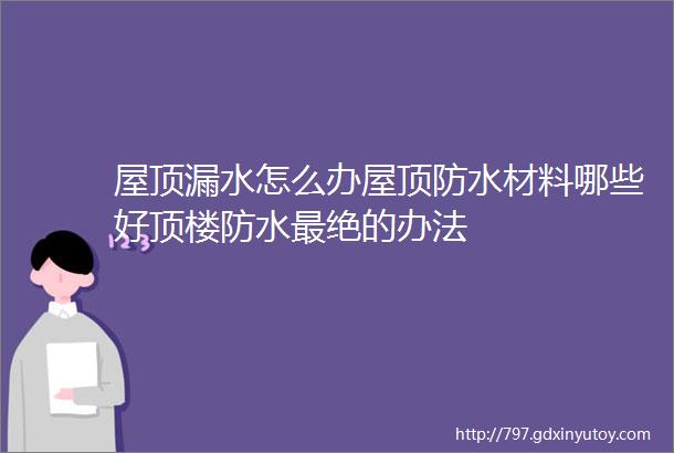 屋顶漏水怎么办屋顶防水材料哪些好顶楼防水最绝的办法