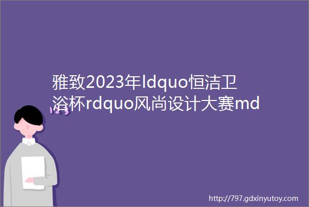 雅致2023年ldquo恒洁卫浴杯rdquo风尚设计大赛mdashmdash最佳新锐组银奖作品赏析