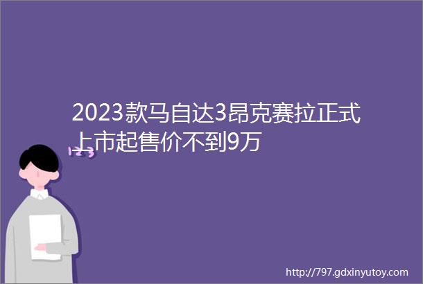 2023款马自达3昂克赛拉正式上市起售价不到9万