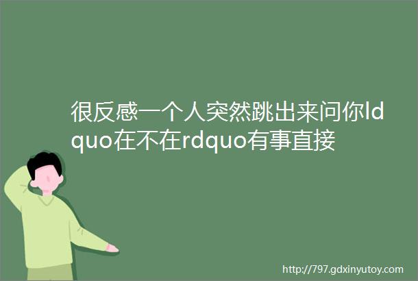 很反感一个人突然跳出来问你ldquo在不在rdquo有事直接发段子好么