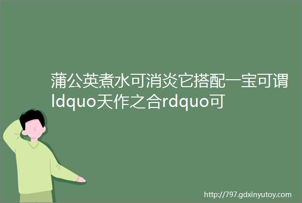 蒲公英煮水可消炎它搭配一宝可谓ldquo天作之合rdquo可消全身炎症