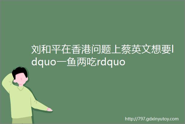 刘和平在香港问题上蔡英文想要ldquo一鱼两吃rdquo