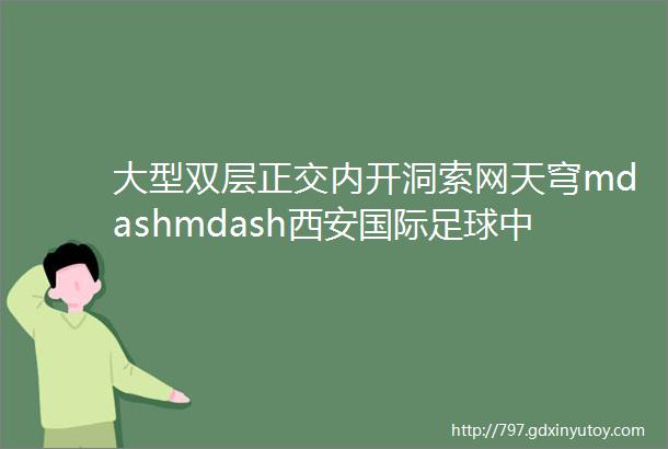 大型双层正交内开洞索网天穹mdashmdash西安国际足球中心项目幕墙实施