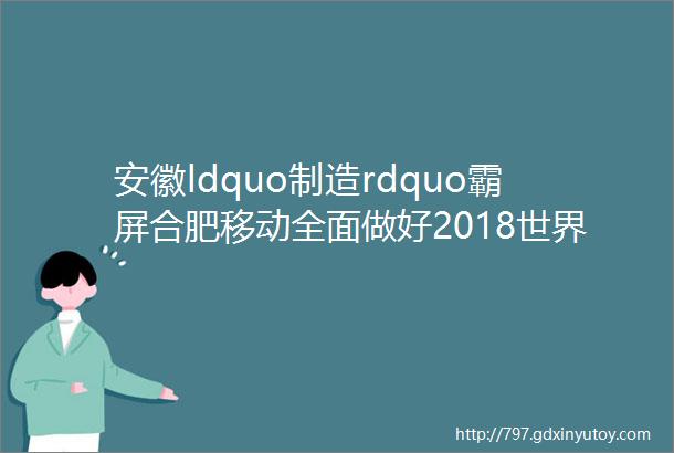 安徽ldquo制造rdquo霸屏合肥移动全面做好2018世界制造业大会网络保障工作